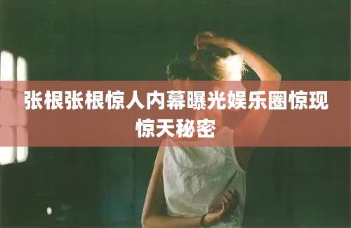 张根张根惊人内幕曝光娱乐圈惊现惊天秘密
