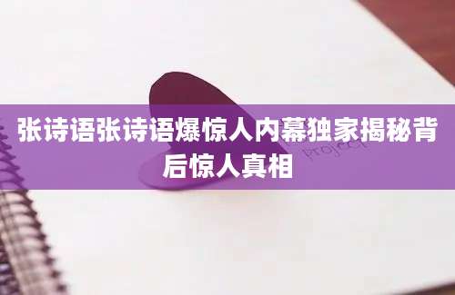 张诗语张诗语爆惊人内幕独家揭秘背后惊人真相