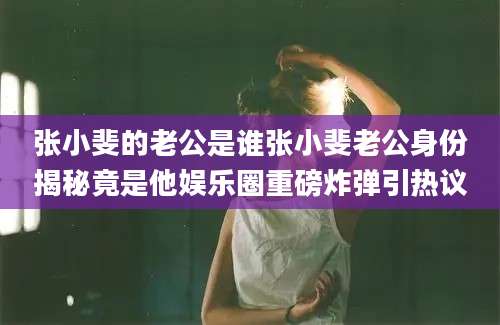 张小斐的老公是谁张小斐老公身份揭秘竟是他娱乐圈重磅炸弹引热议
