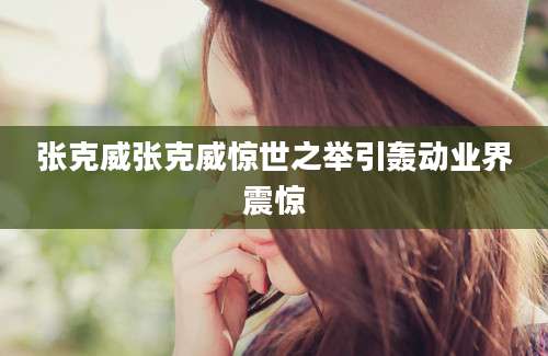 张克威张克威惊世之举引轰动业界震惊