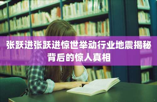 张跃进张跃进惊世举动行业地震揭秘背后的惊人真相
