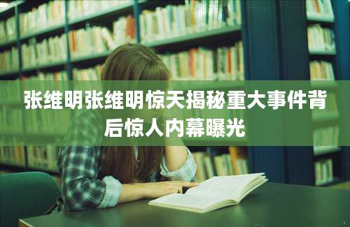 张维明张维明惊天揭秘重大事件背后惊人内幕曝光