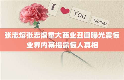 张志熔张志熔重大商业丑闻曝光震惊业界内幕揭露惊人真相
