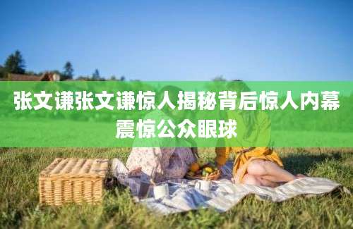 张文谦张文谦惊人揭秘背后惊人内幕震惊公众眼球