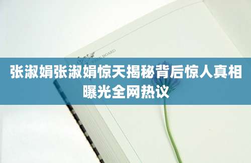 张淑娟张淑娟惊天揭秘背后惊人真相曝光全网热议