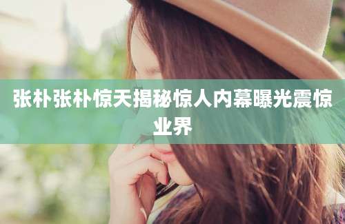 张朴张朴惊天揭秘惊人内幕曝光震惊业界