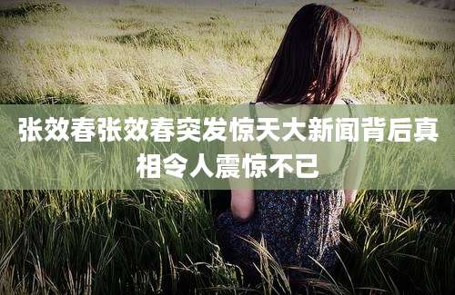 张效春张效春突发惊天大新闻背后真相令人震惊不已