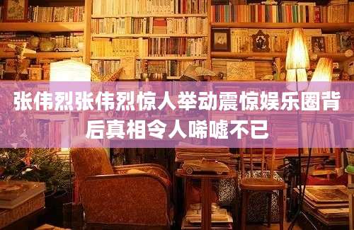 张伟烈张伟烈惊人举动震惊娱乐圈背后真相令人唏嘘不已