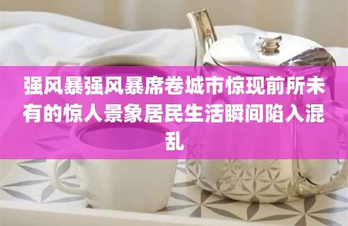 强风暴强风暴席卷城市惊现前所未有的惊人景象居民生活瞬间陷入混乱