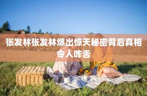张发林张发林爆出惊天秘密背后真相令人咋舌