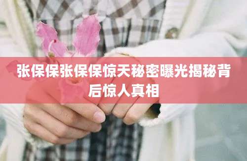 张保保张保保惊天秘密曝光揭秘背后惊人真相