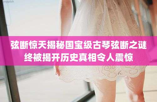 弦断惊天揭秘国宝级古琴弦断之谜终被揭开历史真相令人震惊
