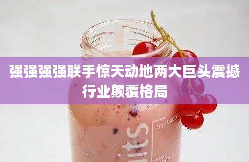 强强强强联手惊天动地两大巨头震撼行业颠覆格局