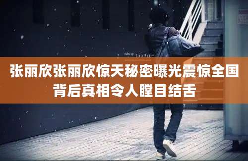 张丽欣张丽欣惊天秘密曝光震惊全国背后真相令人瞠目结舌