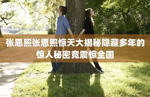 张恩照张恩照惊天大揭秘隐藏多年的惊人秘密竟震惊全国