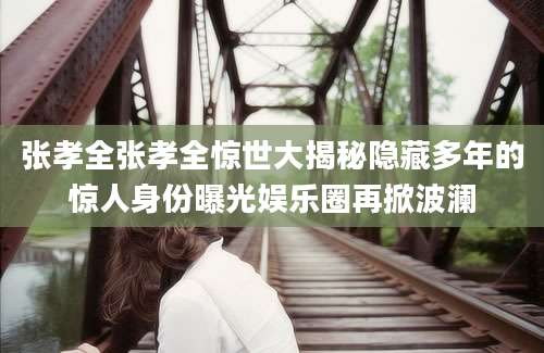张孝全张孝全惊世大揭秘隐藏多年的惊人身份曝光娱乐圈再掀波澜