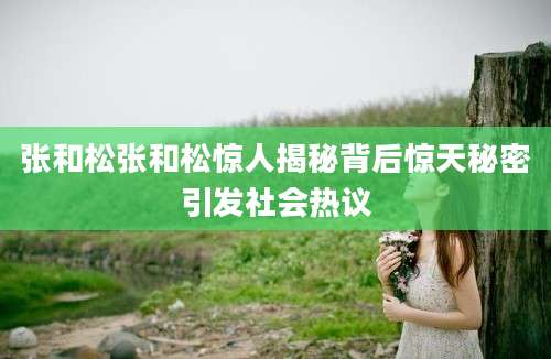 张和松张和松惊人揭秘背后惊天秘密引发社会热议