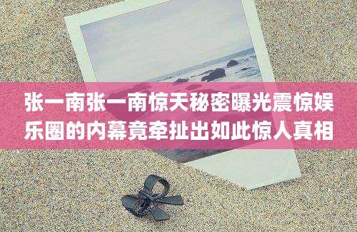 张一南张一南惊天秘密曝光震惊娱乐圈的内幕竟牵扯出如此惊人真相