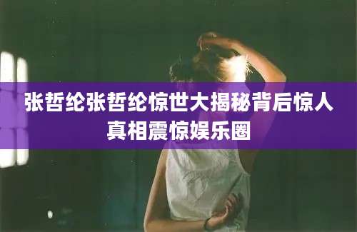 张哲纶张哲纶惊世大揭秘背后惊人真相震惊娱乐圈