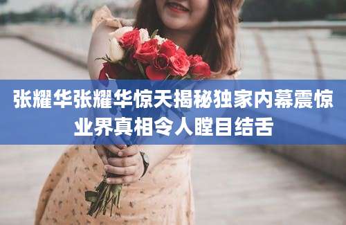 张耀华张耀华惊天揭秘独家内幕震惊业界真相令人瞠目结舌