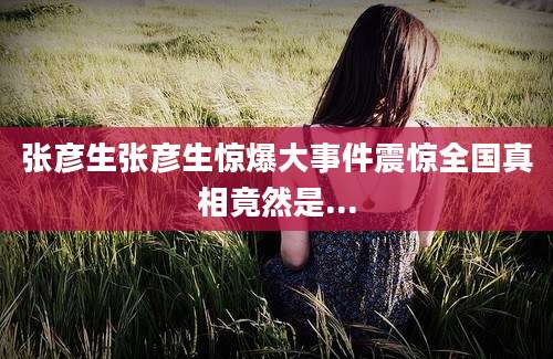 张彦生张彦生惊爆大事件震惊全国真相竟然是...