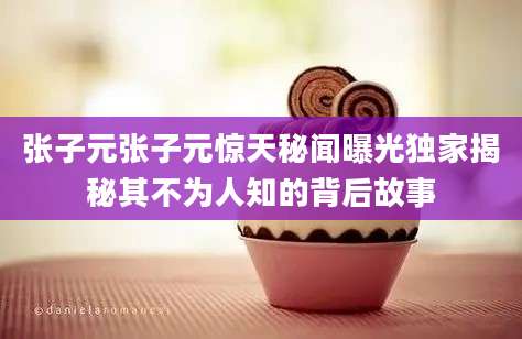 张子元张子元惊天秘闻曝光独家揭秘其不为人知的背后故事