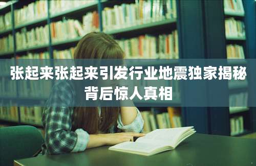 张起来张起来引发行业地震独家揭秘背后惊人真相