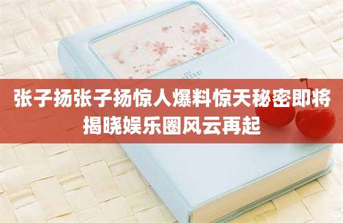 张子扬张子扬惊人爆料惊天秘密即将揭晓娱乐圈风云再起