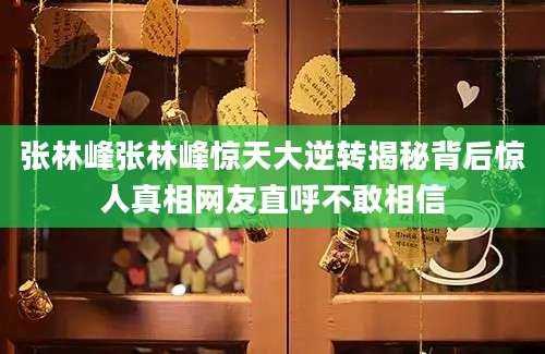 张林峰张林峰惊天大逆转揭秘背后惊人真相网友直呼不敢相信
