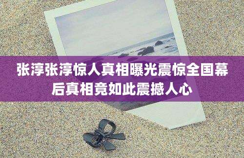 张淳张淳惊人真相曝光震惊全国幕后真相竟如此震撼人心