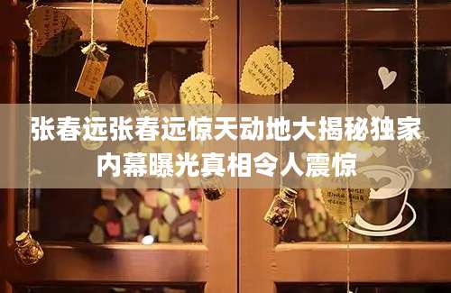 张春远张春远惊天动地大揭秘独家内幕曝光真相令人震惊