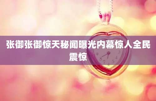 张御张御惊天秘闻曝光内幕惊人全民震惊