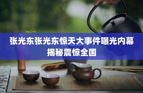 张光东张光东惊天大事件曝光内幕揭秘震惊全国