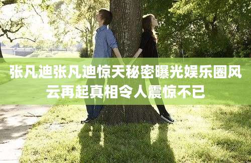 张凡迪张凡迪惊天秘密曝光娱乐圈风云再起真相令人震惊不已