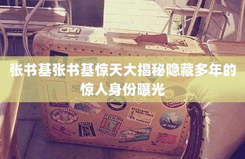 张书基张书基惊天大揭秘隐藏多年的惊人身份曝光