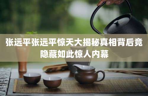 张远平张远平惊天大揭秘真相背后竟隐藏如此惊人内幕