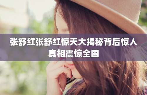 张舒红张舒红惊天大揭秘背后惊人真相震惊全国