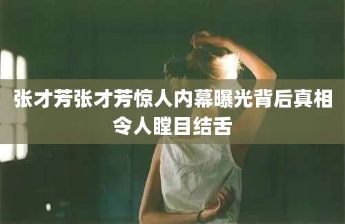 张才芳张才芳惊人内幕曝光背后真相令人瞠目结舌