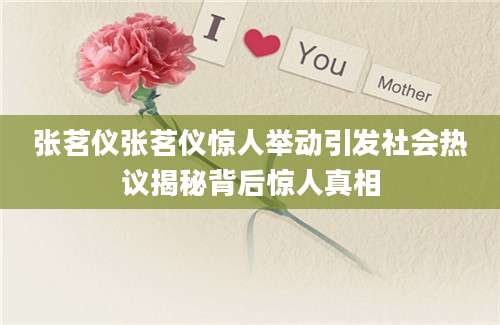 张茗仪张茗仪惊人举动引发社会热议揭秘背后惊人真相