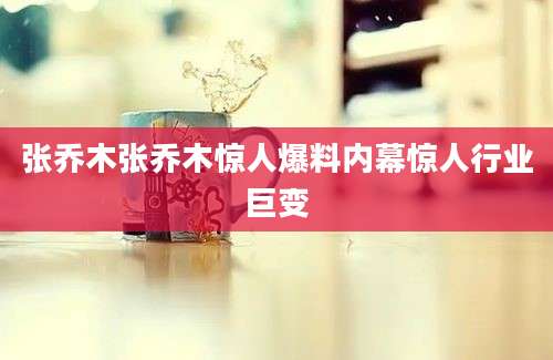 张乔木张乔木惊人爆料内幕惊人行业巨变