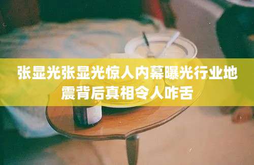 张显光张显光惊人内幕曝光行业地震背后真相令人咋舌