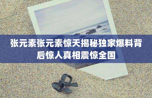 张元素张元素惊天揭秘独家爆料背后惊人真相震惊全国