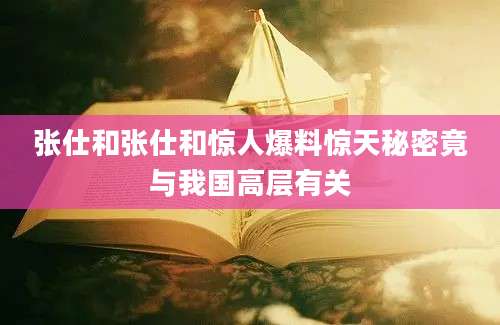 张仕和张仕和惊人爆料惊天秘密竟与我国高层有关