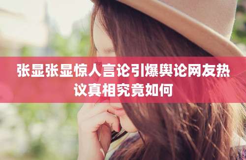 张显张显惊人言论引爆舆论网友热议真相究竟如何