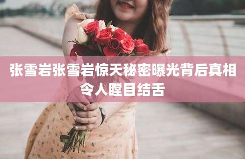 张雪岩张雪岩惊天秘密曝光背后真相令人瞠目结舌