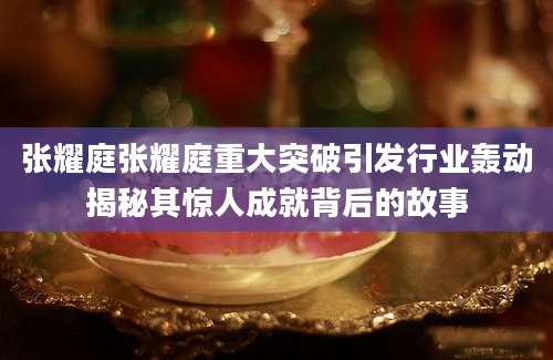 张耀庭张耀庭重大突破引发行业轰动揭秘其惊人成就背后的故事