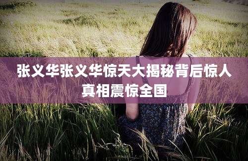 张义华张义华惊天大揭秘背后惊人真相震惊全国