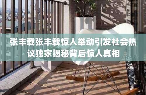 张丰载张丰载惊人举动引发社会热议独家揭秘背后惊人真相