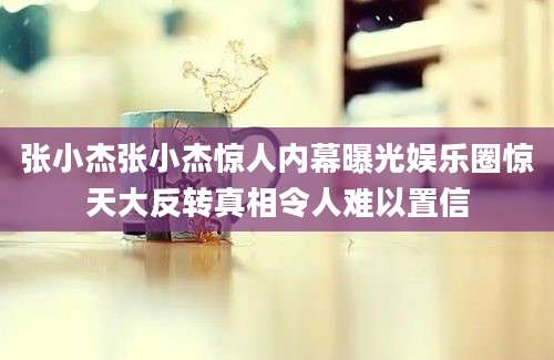 张小杰张小杰惊人内幕曝光娱乐圈惊天大反转真相令人难以置信