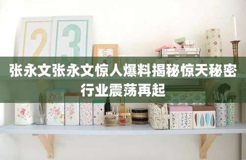 张永文张永文惊人爆料揭秘惊天秘密行业震荡再起